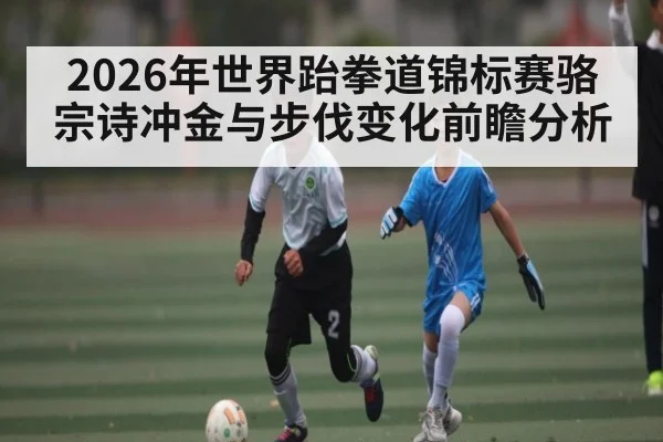 2026年世界跆拳道锦标赛骆宗诗冲金与步伐变化前瞻分析